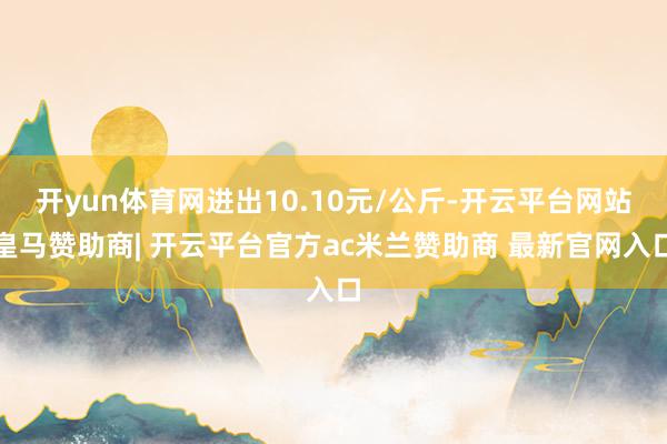 开yun体育网进出10.10元/公斤-开云平台网站皇马赞助商| 开云平台官方ac米兰赞助商 最新官网入口