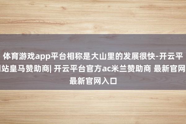 体育游戏app平台相称是大山里的发展很快-开云平台网站皇马赞助商| 开云平台官方ac米兰赞助商 最新官网入口