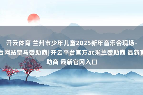 开云体育 兰州市少年儿童2025新年音乐会现场-开云平台网站皇马赞助商| 开云平台官方ac米兰赞助商 最新官网入口