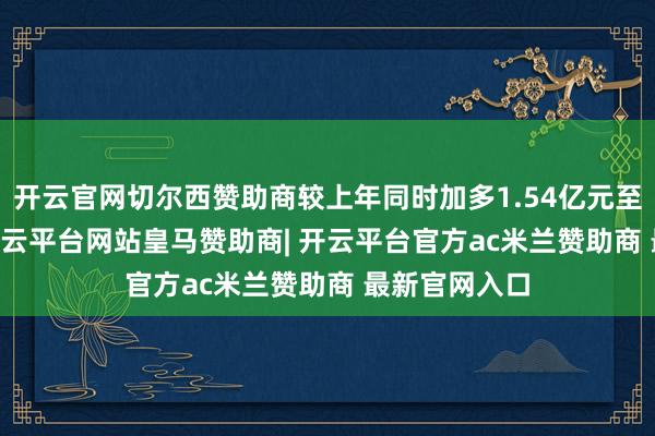 开云官网切尔西赞助商较上年同时加多1.54亿元至2.34亿元-开云平台网站皇马赞助商| 开云平台官方ac米兰赞助商 最新官网入口