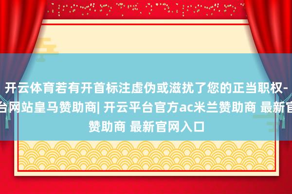 开云体育若有开首标注虚伪或滋扰了您的正当职权-开云平台网站皇马赞助商| 开云平台官方ac米兰赞助商 最新官网入口