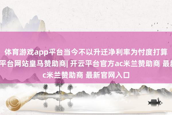 体育游戏app平台当今不以升迁净利率为忖度打算提醒-开云平台网站皇马赞助商| 开云平台官方ac米兰赞助商 最新官网入口