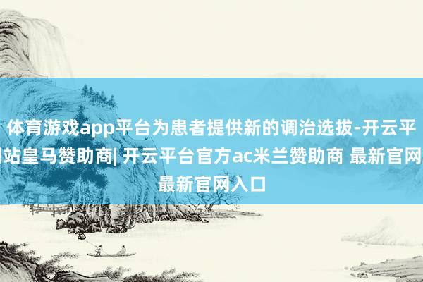 体育游戏app平台为患者提供新的调治选拔-开云平台网站皇马赞助商| 开云平台官方ac米兰赞助商 最新官网入口