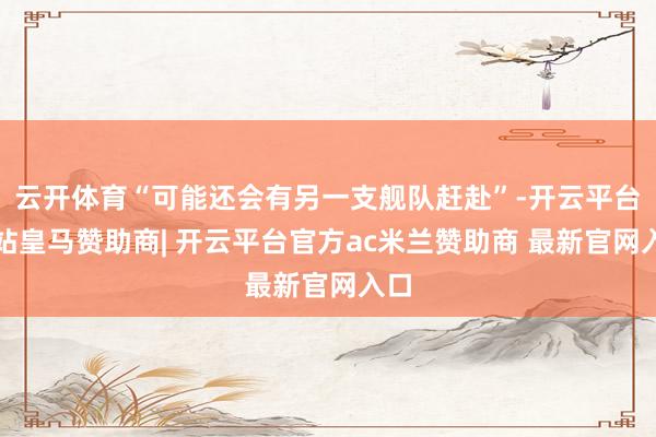 云开体育“可能还会有另一支舰队赶赴”-开云平台网站皇马赞助商| 开云平台官方ac米兰赞助商 最新官网入口