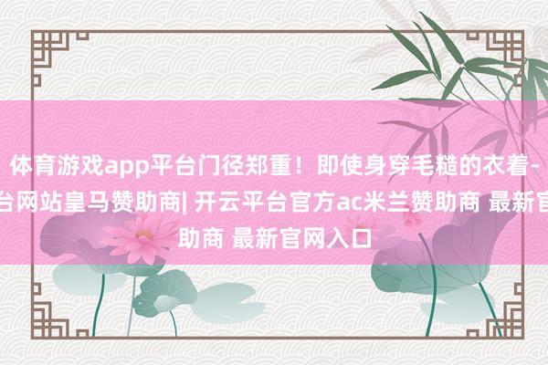 体育游戏app平台门径郑重!即使身穿毛糙的衣着-开云平台网站皇马赞助商| 开云平台官方ac米兰赞助商 最新官网入口
