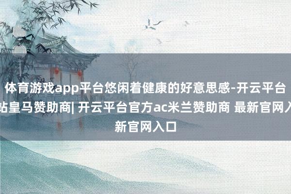 体育游戏app平台悠闲着健康的好意思感-开云平台网站皇马赞助商| 开云平台官方ac米兰赞助商 最新官网入口