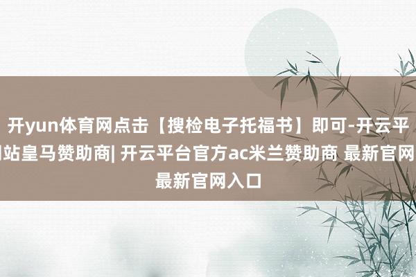 开yun体育网点击【搜检电子托福书】即可-开云平台网站皇马赞助商| 开云平台官方ac米兰赞助商 最新官网入口