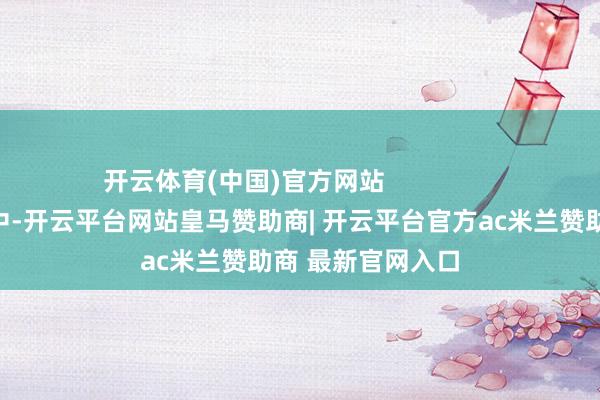 开云体育(中国)官方网站                明启安分自个儿中-开云平台网站皇马赞助商| 开云平台官方ac米兰赞助商 最新官网入口