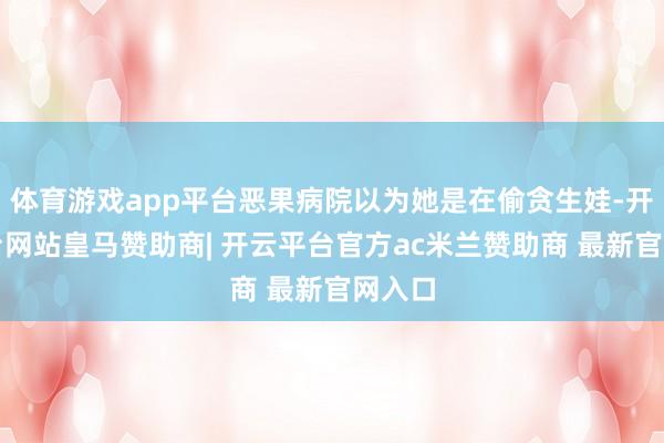 体育游戏app平台恶果病院以为她是在偷贪生娃-开云平台网站皇马赞助商| 开云平台官方ac米兰赞助商 最新官网入口