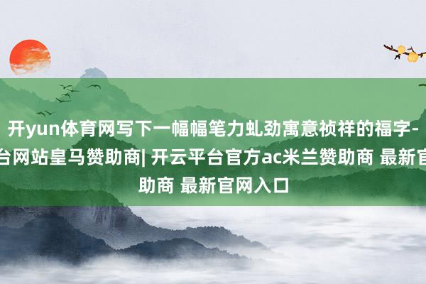 开yun体育网写下一幅幅笔力虬劲寓意祯祥的福字-开云平台网站皇马赞助商| 开云平台官方ac米兰赞助商 最新官网入口