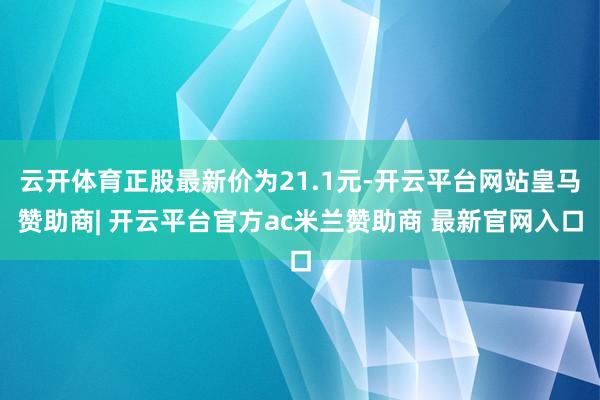 云开体育正股最新价为21.1元-开云平台网站皇马赞助商| 开云平台官方ac米兰赞助商 最新官网入口