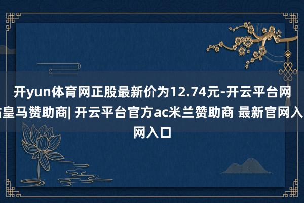 开yun体育网正股最新价为12.74元-开云平台网站皇马赞助商| 开云平台官方ac米兰赞助商 最新官网入口