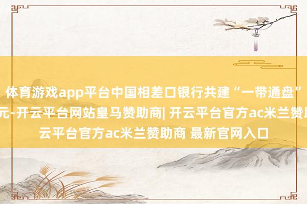 体育游戏app平台中国相差口银行共建“一带通盘”贷款余额超2万亿元-开云平台网站皇马赞助商| 开云平台官方ac米兰赞助商 最新官网入口