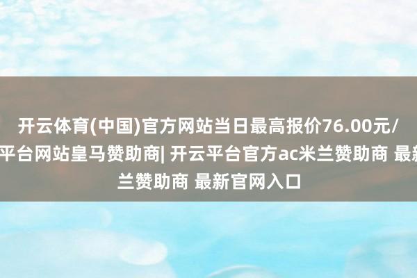 开云体育(中国)官方网站当日最高报价76.00元/公斤-开云平台网站皇马赞助商| 开云平台官方ac米兰赞助商 最新官网入口