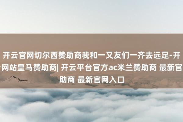 开云官网切尔西赞助商我和一又友们一齐去远足-开云平台网站皇马赞助商| 开云平台官方ac米兰赞助商 最新官网入口