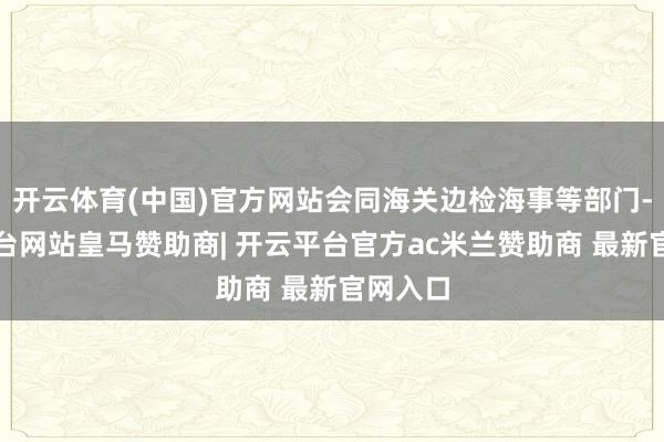 开云体育(中国)官方网站会同海关边检海事等部门-开云平台网站皇马赞助商| 开云平台官方ac米兰赞助商 最新官网入口
