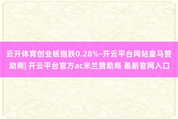 云开体育创业板指跌0.28%-开云平台网站皇马赞助商| 开云平台官方ac米兰赞助商 最新官网入口