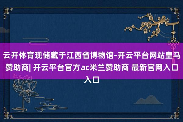 云开体育现储藏于江西省博物馆-开云平台网站皇马赞助商| 开云平台官方ac米兰赞助商 最新官网入口