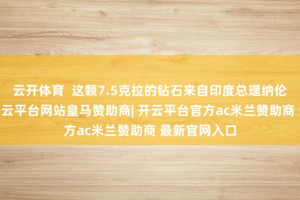 云开体育  这颗7.5克拉的钻石来自印度总理纳伦德拉·莫迪-开云平台网站皇马赞助商| 开云平台官方ac米兰赞助商 最新官网入口