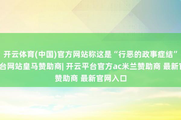 开云体育(中国)官方网站称这是“行恶的政事症结”-开云平台网站皇马赞助商| 开云平台官方ac米兰赞助商 最新官网入口