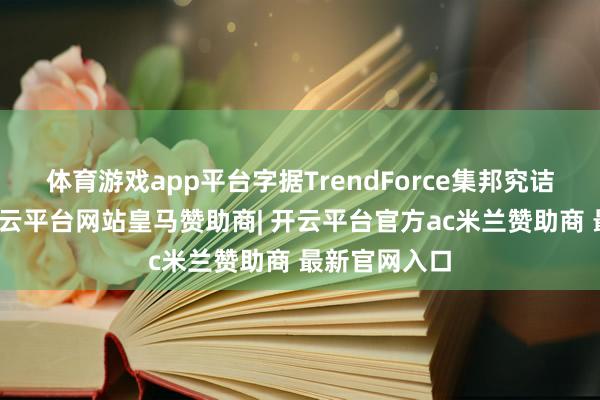 体育游戏app平台字据TrendForce集邦究诘最新造访-开云平台网站皇马赞助商| 开云平台官方ac米兰赞助商 最新官网入口