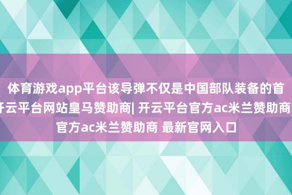 体育游戏app平台该导弹不仅是中国部队装备的首款此类刀兵-开云平台网站皇马赞助商| 开云平台官方ac米兰赞助商 最新官网入口