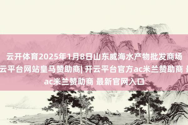云开体育2025年1月8日山东威海水产物批发商场价钱行情-开云平台网站皇马赞助商| 开云平台官方ac米兰赞助商 最新官网入口