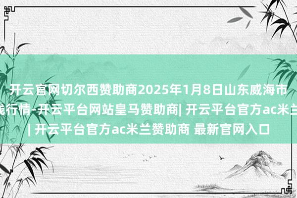 开云官网切尔西赞助商2025年1月8日山东威海市农副家具批发市集价钱行情-开云平台网站皇马赞助商| 开云平台官方ac米兰赞助商 最新官网入口