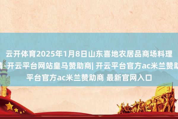 云开体育2025年1月8日山东喜地农居品商场料理有限公司价钱行情-开云平台网站皇马赞助商| 开云平台官方ac米兰赞助商 最新官网入口