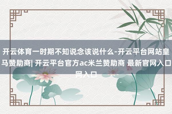 开云体育一时期不知说念该说什么-开云平台网站皇马赞助商| 开云平台官方ac米兰赞助商 最新官网入口