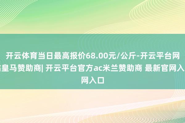开云体育当日最高报价68.00元/公斤-开云平台网站皇马赞助商| 开云平台官方ac米兰赞助商 最新官网入口