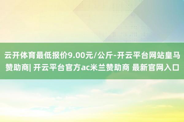 云开体育最低报价9.00元/公斤-开云平台网站皇马赞助商| 开云平台官方ac米兰赞助商 最新官网入口