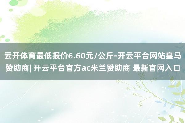 云开体育最低报价6.60元/公斤-开云平台网站皇马赞助商| 开云平台官方ac米兰赞助商 最新官网入口