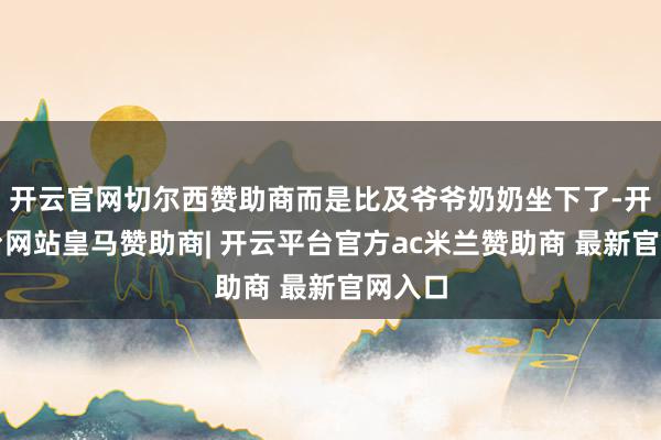 开云官网切尔西赞助商而是比及爷爷奶奶坐下了-开云平台网站皇马赞助商| 开云平台官方ac米兰赞助商 最新官网入口