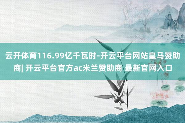 云开体育116.99亿千瓦时-开云平台网站皇马赞助商| 开云平台官方ac米兰赞助商 最新官网入口