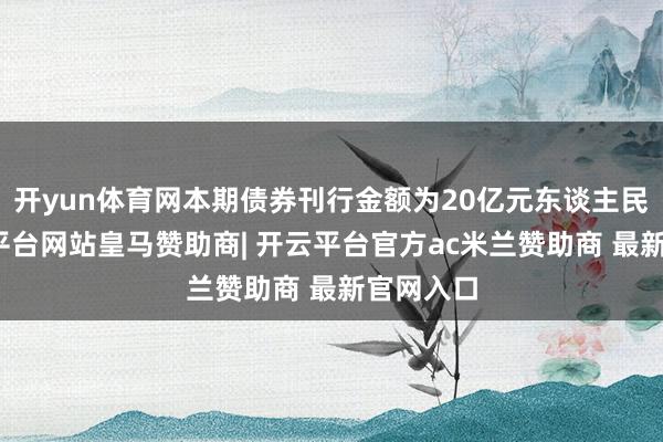 开yun体育网本期债券刊行金额为20亿元东谈主民币-开云平台网站皇马赞助商| 开云平台官方ac米兰赞助商 最新官网入口