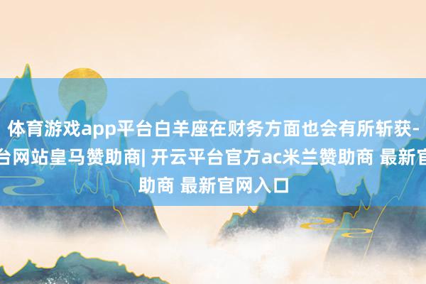 体育游戏app平台白羊座在财务方面也会有所斩获-开云平台网站皇马赞助商| 开云平台官方ac米兰赞助商 最新官网入口