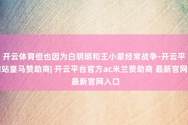开云体育但也因为白明朗和王小蒙经常战争-开云平台网站皇马赞助商| 开云平台官方ac米兰赞助商 最新官网入口
