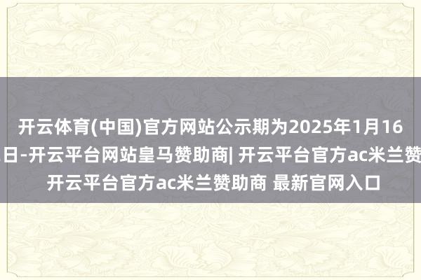 开云体育(中国)官方网站公示期为2025年1月16日至2025年1月22日-开云平台网站皇马赞助商| 开云平台官方ac米兰赞助商 最新官网入口