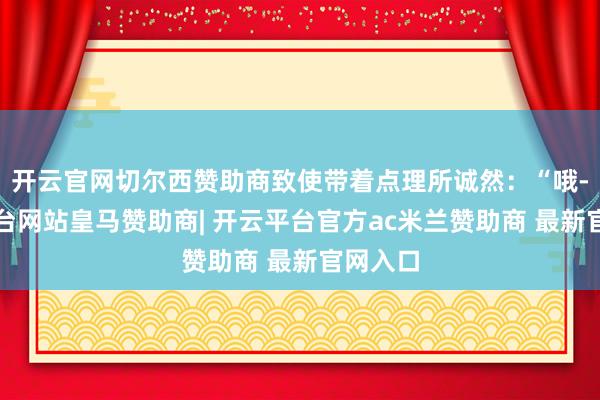 开云官网切尔西赞助商致使带着点理所诚然：“哦-开云平台网站皇马赞助商| 开云平台官方ac米兰赞助商 最新官网入口