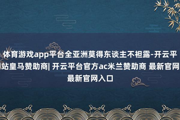 体育游戏app平台全亚洲莫得东谈主不袒露-开云平台网站皇马赞助商| 开云平台官方ac米兰赞助商 最新官网入口