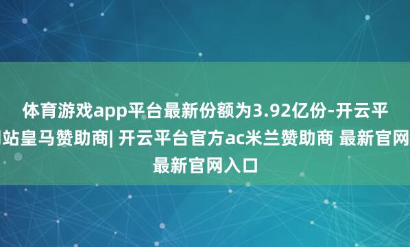 体育游戏app平台最新份额为3.92亿份-开云平台网站皇马赞助商| 开云平台官方ac米兰赞助商 最新官网入口