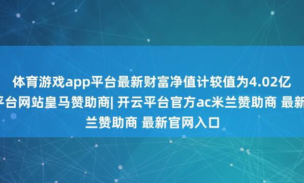 体育游戏app平台最新财富净值计较值为4.02亿元-开云平台网站皇马赞助商| 开云平台官方ac米兰赞助商 最新官网入口