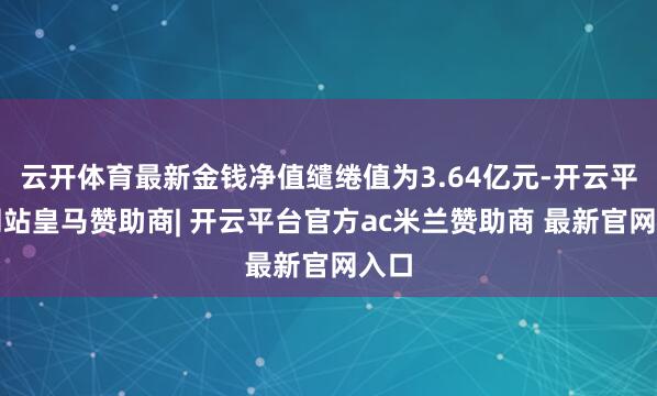 云开体育最新金钱净值缱绻值为3.64亿元-开云平台网站皇马赞助商| 开云平台官方ac米兰赞助商 最新官网入口