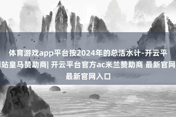 体育游戏app平台按2024年的总活水计-开云平台网站皇马赞助商| 开云平台官方ac米兰赞助商 最新官网入口