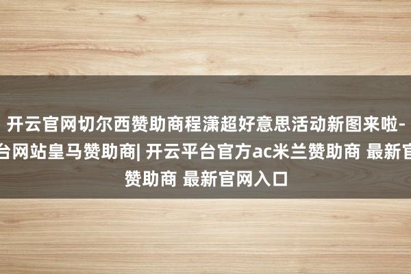 开云官网切尔西赞助商程潇超好意思活动新图来啦-开云平台网站皇马赞助商| 开云平台官方ac米兰赞助商 最新官网入口
