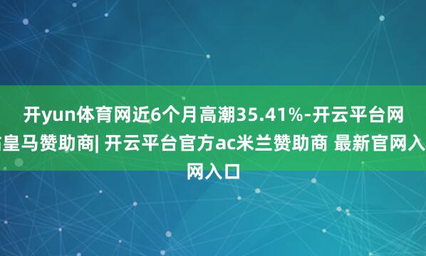开yun体育网近6个月高潮35.41%-开云平台网站皇马赞助商| 开云平台官方ac米兰赞助商 最新官网入口