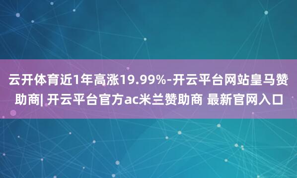云开体育近1年高涨19.99%-开云平台网站皇马赞助商| 开云平台官方ac米兰赞助商 最新官网入口