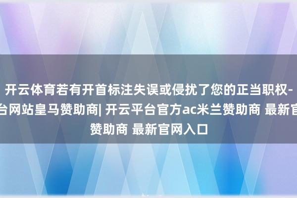 开云体育若有开首标注失误或侵扰了您的正当职权-开云平台网站皇马赞助商| 开云平台官方ac米兰赞助商 最新官网入口