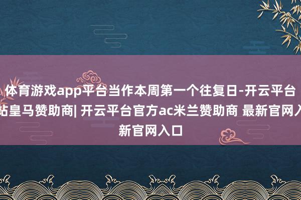 体育游戏app平台当作本周第一个往复日-开云平台网站皇马赞助商| 开云平台官方ac米兰赞助商 最新官网入口